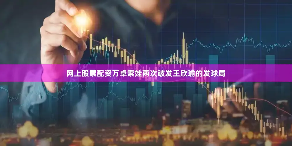 网上股票配资万卓索娃两次破发王欣瑜的发球局