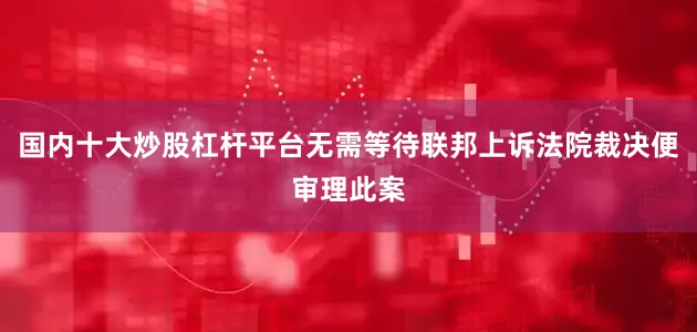 国内十大炒股杠杆平台无需等待联邦上诉法院裁决便审理此案
