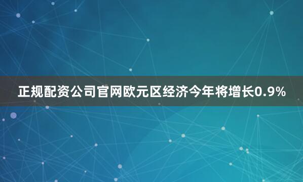 正规配资公司官网欧元区经济今年将增长0.9%
