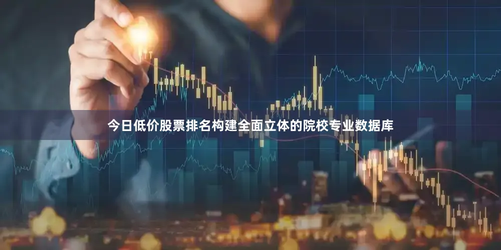 今日低价股票排名构建全面立体的院校专业数据库