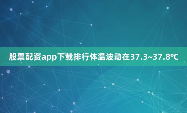 股票配资app下载排行体温波动在37.3~37.8℃