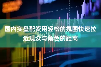 国内实盘配资用轻松的氛围快速拉近观众与角色的距离