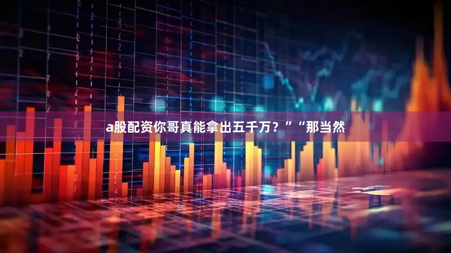 a股配资你哥真能拿出五千万？”“那当然