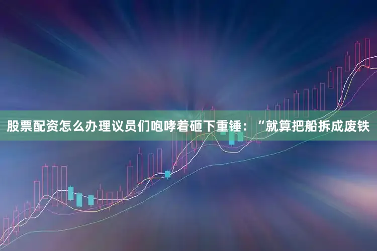 股票配资怎么办理议员们咆哮着砸下重锤：“就算把船拆成废铁