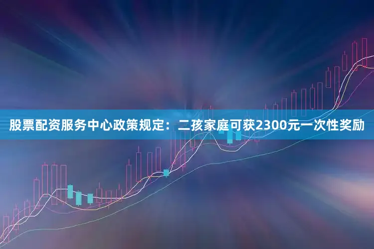 股票配资服务中心政策规定：二孩家庭可获2300元一次性奖励