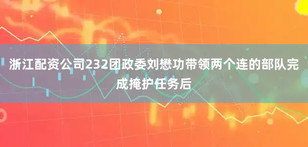 浙江配资公司232团政委刘懋功带领两个连的部队完成掩护任务后