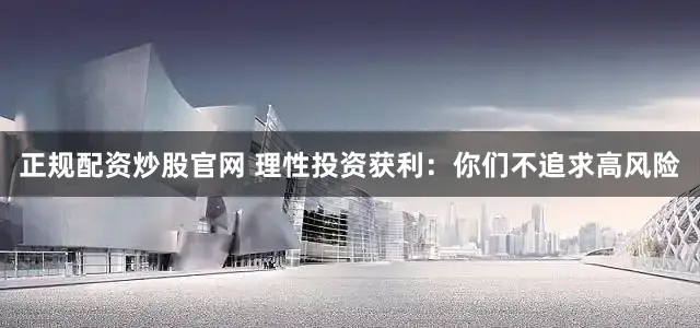 正规配资炒股官网 理性投资获利：你们不追求高风险